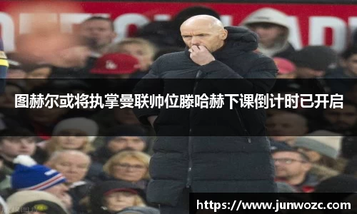图赫尔或将执掌曼联帅位滕哈赫下课倒计时已开启